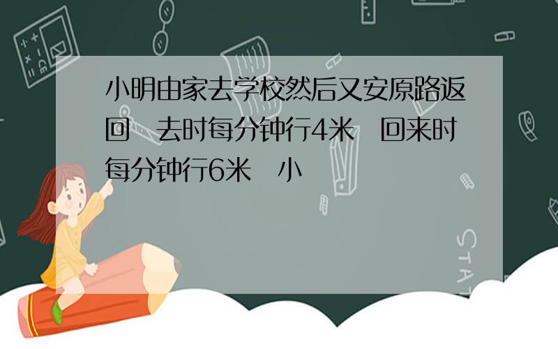 小明由家去学校然后又安原路返回去时每分钟行4米回来时每分钟行6米小