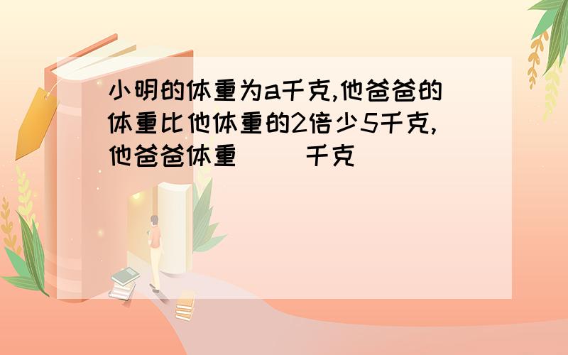 小明的体重为a千克,他爸爸的体重比他体重的2倍少5千克,他爸爸体重( )千克