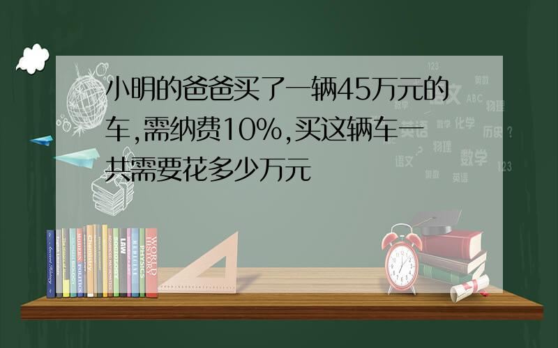 小明的爸爸买了一辆45万元的车,需纳费10%,买这辆车一共需要花多少万元