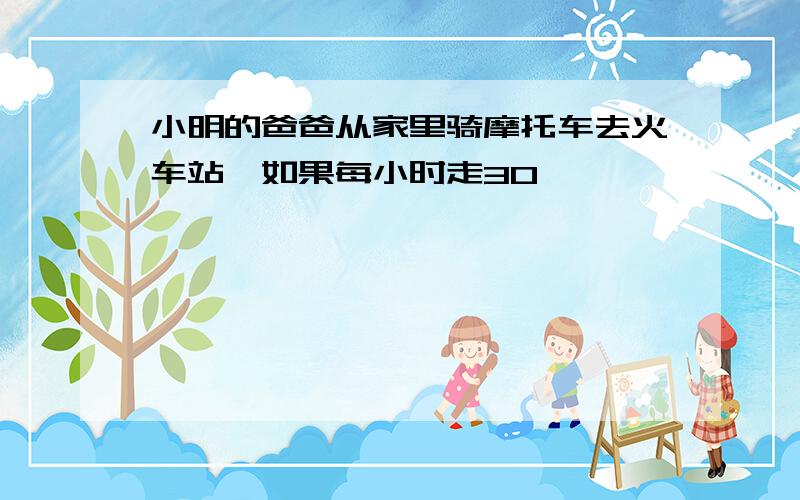 小明的爸爸从家里骑摩托车去火车站,如果每小时走30