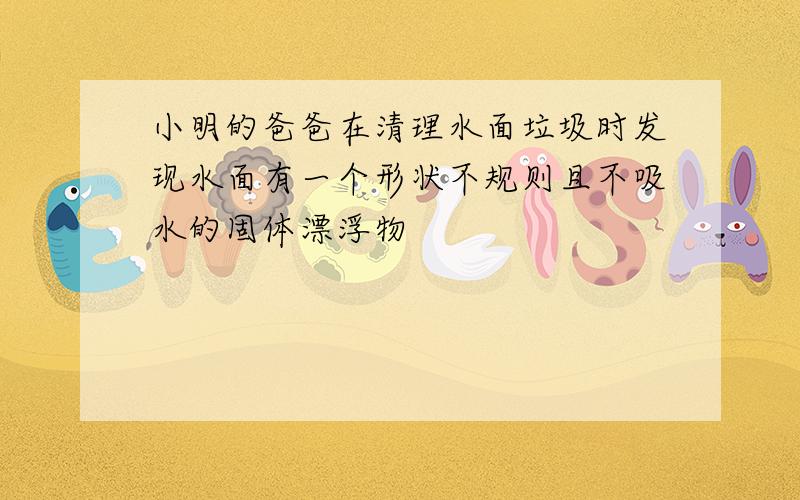 小明的爸爸在清理水面垃圾时发现水面有一个形状不规则且不吸水的固体漂浮物