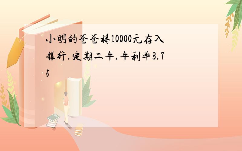 小明的爸爸将10000元存入银行,定期二年,年利率3,75