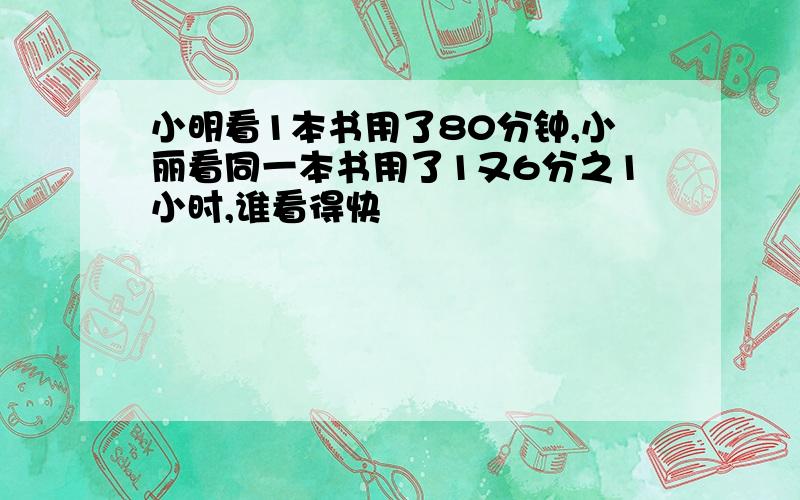 小明看1本书用了80分钟,小丽看同一本书用了1又6分之1小时,谁看得快