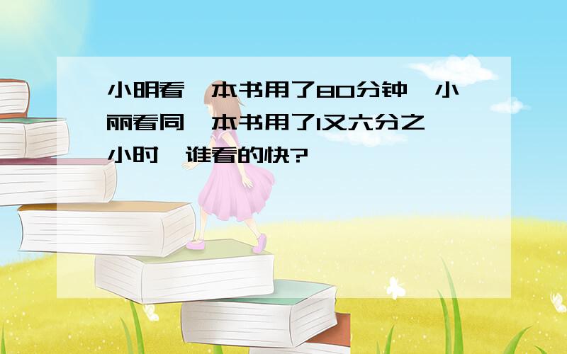 小明看一本书用了80分钟,小丽看同一本书用了1又六分之一小时,谁看的快?