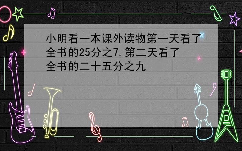 小明看一本课外读物第一天看了全书的25分之7,第二天看了全书的二十五分之九