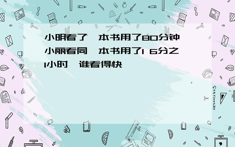 小明看了一本书用了80分钟,小丽看同一本书用了1 6分之1小时,谁看得快