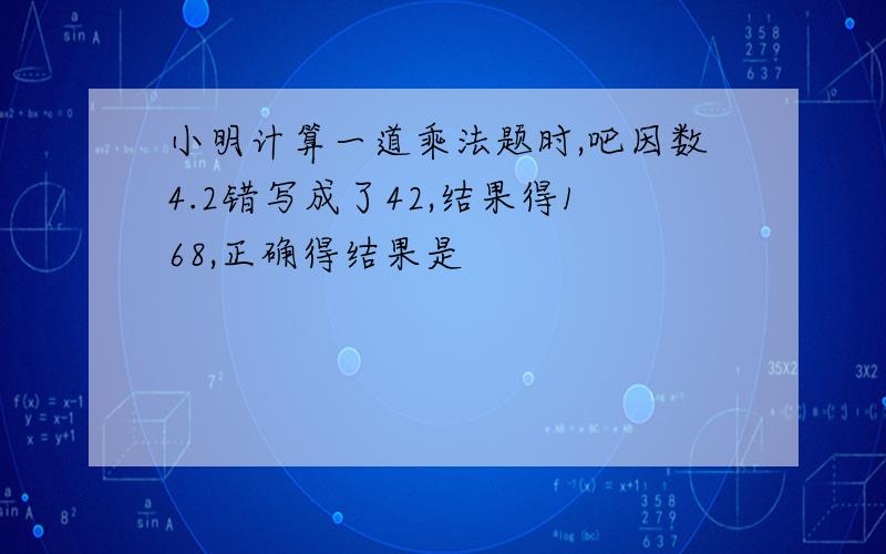 小明计算一道乘法题时,吧因数4.2错写成了42,结果得168,正确得结果是