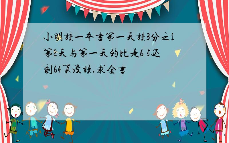 小明读一本书第一天读3分之1第2天与第一天的比是6 5还剩64页没读,求全书