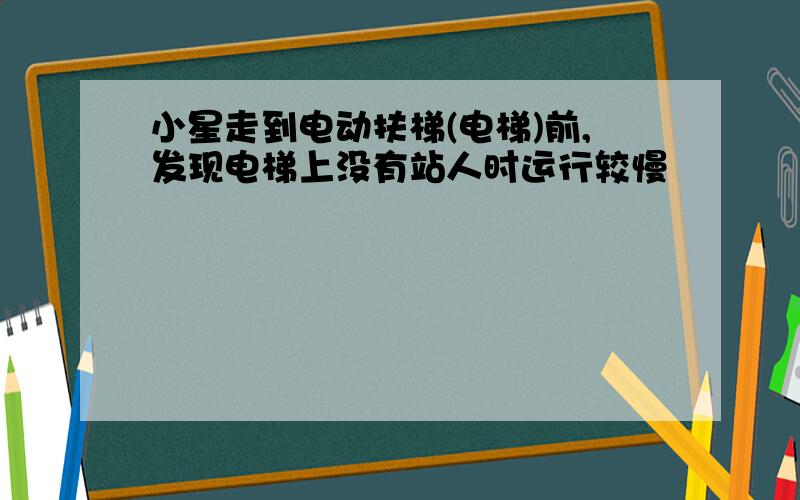 小星走到电动扶梯(电梯)前,发现电梯上没有站人时运行较慢