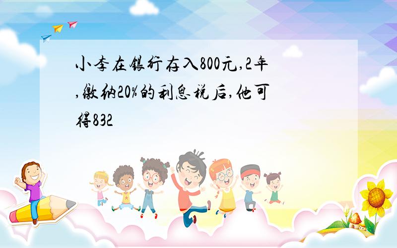 小李在银行存入800元,2年,缴纳20%的利息税后,他可得832