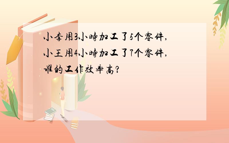 小李用3小时加工了5个零件,小王用4小时加工了7个零件,谁的工作效率高?