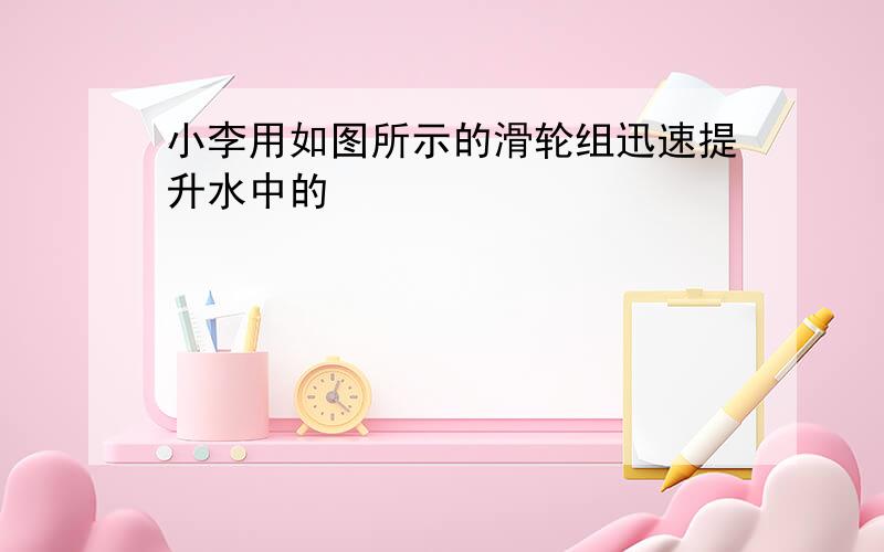 小李用如图所示的滑轮组迅速提升水中的