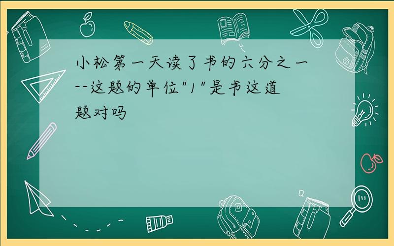 小松第一天读了书的六分之一 --这题的单位"1"是书这道题对吗