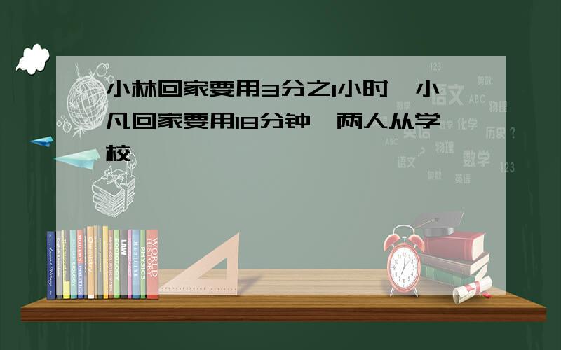 小林回家要用3分之1小时,小凡回家要用18分钟,两人从学校