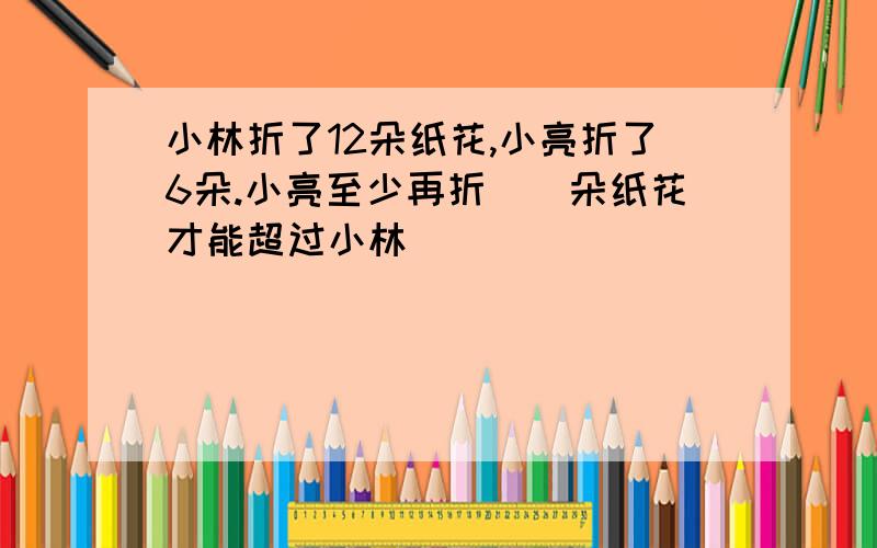 小林折了12朵纸花,小亮折了6朵.小亮至少再折()朵纸花才能超过小林