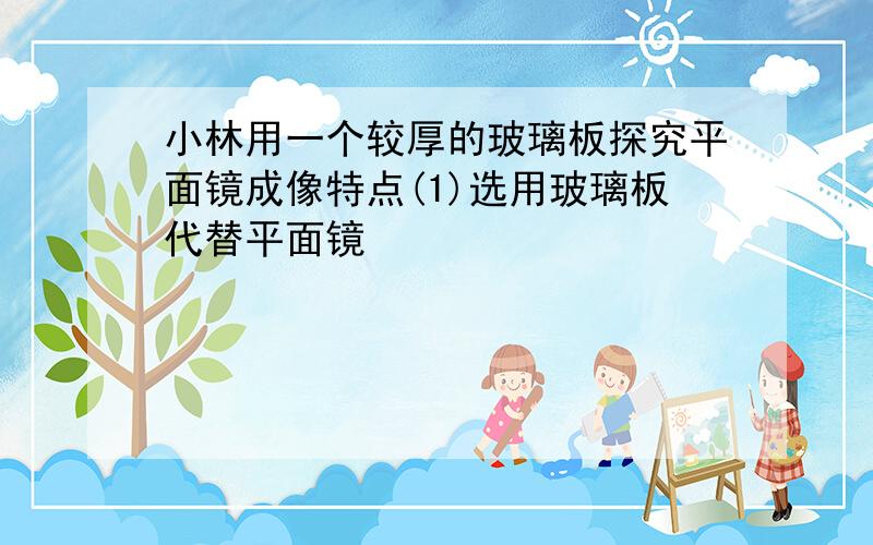 小林用一个较厚的玻璃板探究平面镜成像特点(1)选用玻璃板代替平面镜