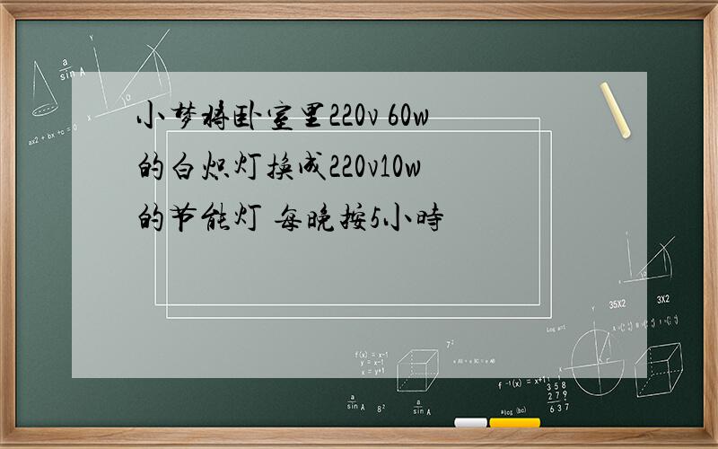 小梦将卧室里220v 60w的白炽灯换成220v10w 的节能灯 每晚按5小时