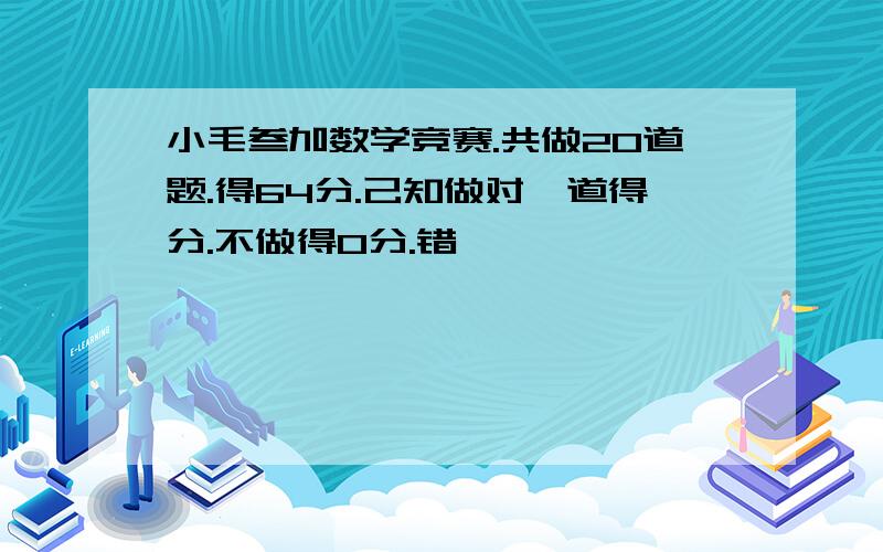 小毛叁加数学竞赛.共做20道题.得64分.己知做对一道得分.不做得O分.错一