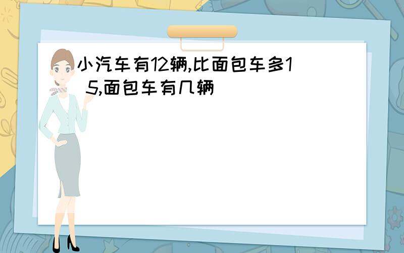 小汽车有12辆,比面包车多1 5,面包车有几辆