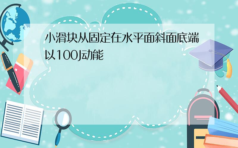 小滑块从固定在水平面斜面底端以100J动能