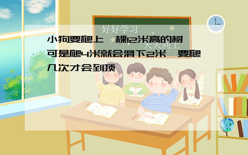 小狗要爬上一棵12米高的树,可是爬4米就会滑下2米,要爬几次才会到顶