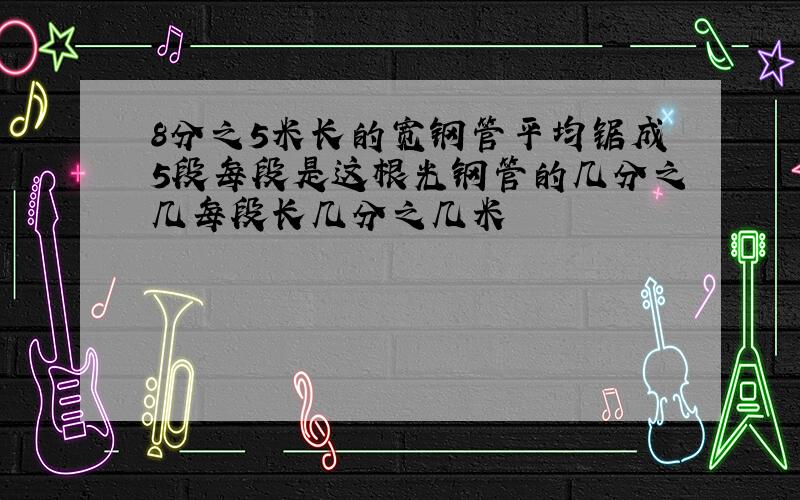 8分之5米长的宽钢管平均锯成5段每段是这根光钢管的几分之几每段长几分之几米