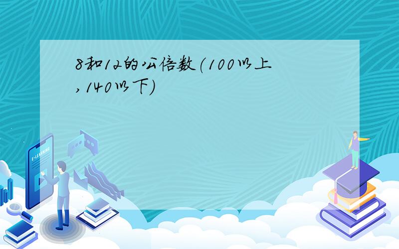 8和12的公倍数(100以上,140以下)