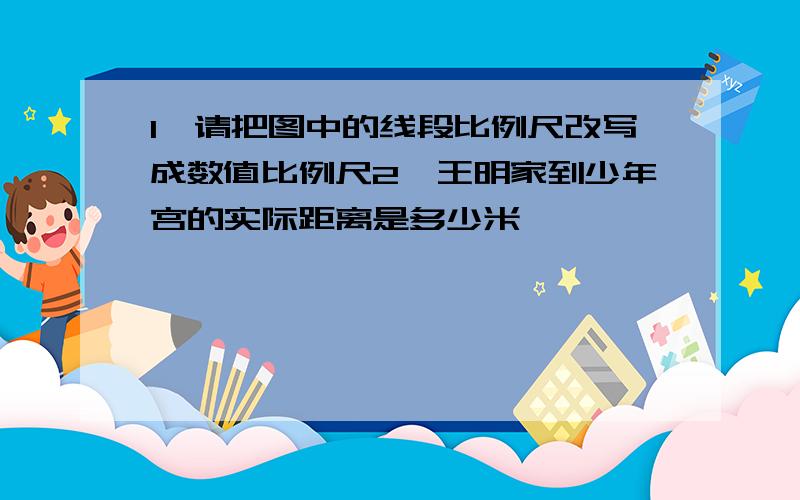 1,请把图中的线段比例尺改写成数值比例尺2,王明家到少年宫的实际距离是多少米