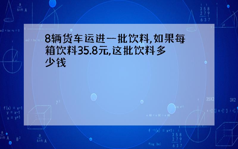 8辆货车运进一批饮料,如果每箱饮料35.8元,这批饮料多少钱