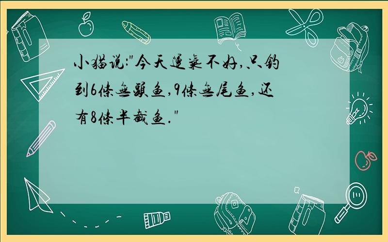 小猫说:"今天运气不好,只钓到6条无头鱼,9条无尾鱼,还有8条半截鱼."