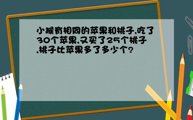 小猴有相同的苹果和桃子,吃了30个苹果,又买了25个桃子,桃子比苹果多了多少个?