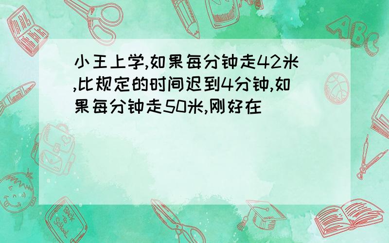 小王上学,如果每分钟走42米,比规定的时间迟到4分钟,如果每分钟走50米,刚好在