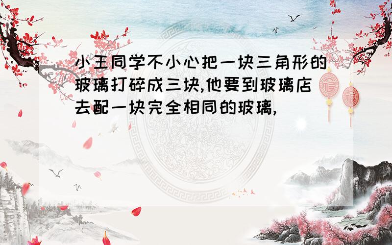 小王同学不小心把一块三角形的玻璃打碎成三块,他要到玻璃店去配一块完全相同的玻璃,