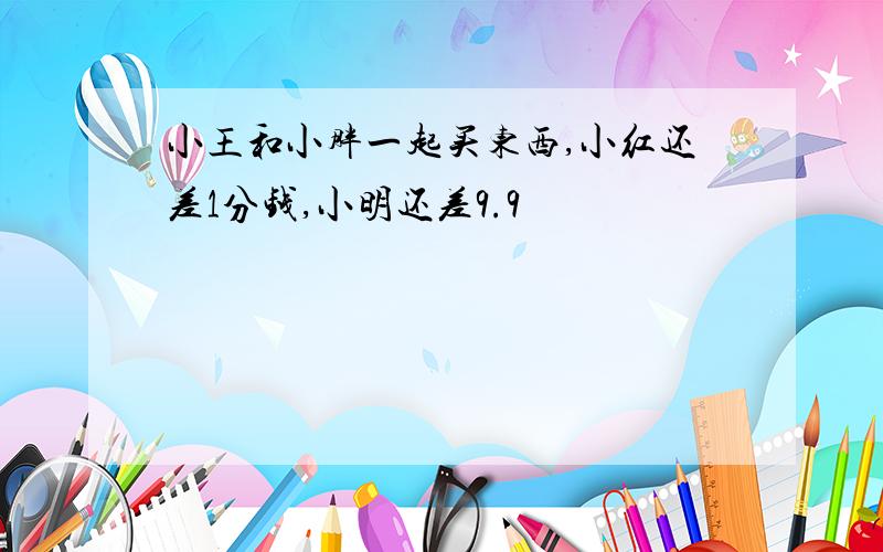 小王和小胖一起买东西,小红还差1分钱,小明还差9.9