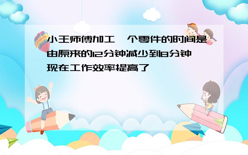 小王师傅加工一个零件的时间是由原来的12分钟减少到8分钟现在工作效率提高了