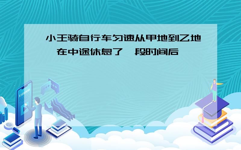 小王骑自行车匀速从甲地到乙地,在中途休息了一段时间后