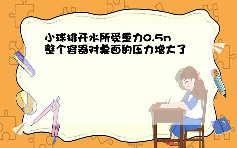 小球排开水所受重力0.5n 整个容器对桌面的压力增大了