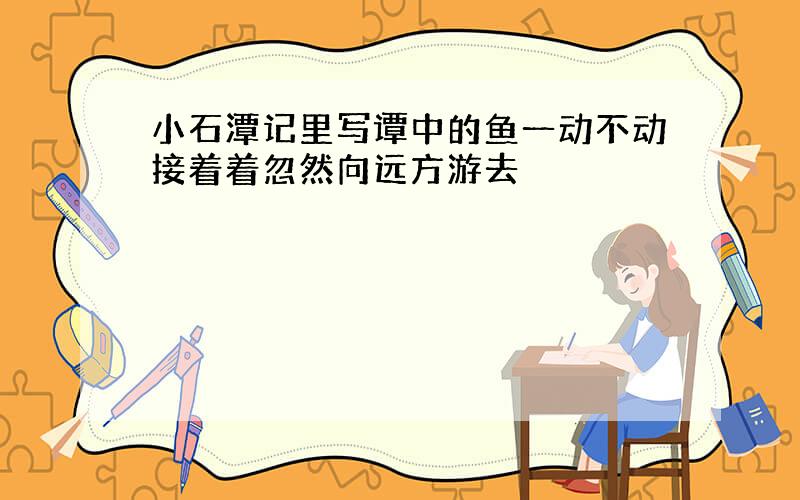 小石潭记里写谭中的鱼一动不动接着着忽然向远方游去