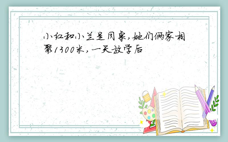 小红和小兰是同桌,她们俩家相聚1300米,一天放学后