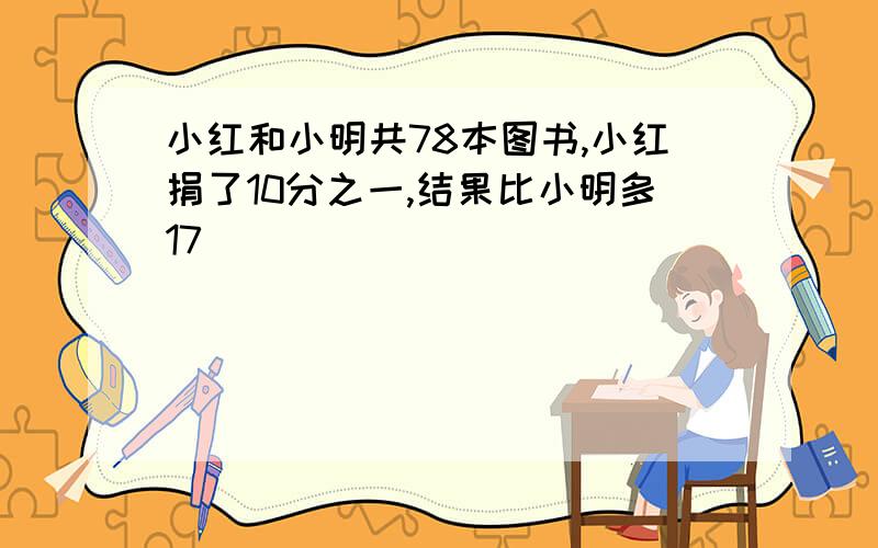 小红和小明共78本图书,小红捐了10分之一,结果比小明多17