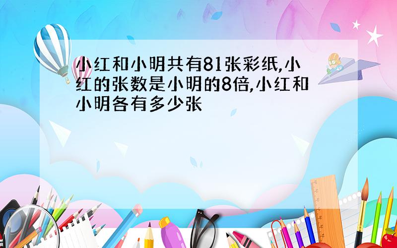 小红和小明共有81张彩纸,小红的张数是小明的8倍,小红和小明各有多少张