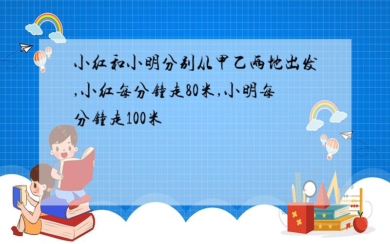 小红和小明分别从甲乙两地出发,小红每分钟走80米,小明每分钟走100米