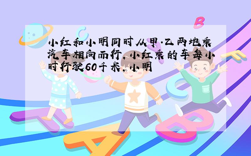 小红和小明同时从甲.乙两地乘汽车相向而行,小红乘的车每小时行驶60千米,小明