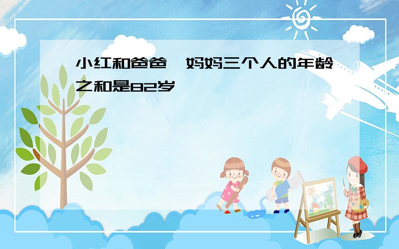 小红和爸爸,妈妈三个人的年龄之和是82岁