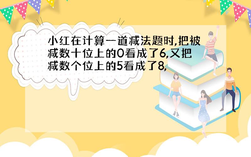 小红在计算一道减法题时,把被减数十位上的0看成了6,又把减数个位上的5看成了8,