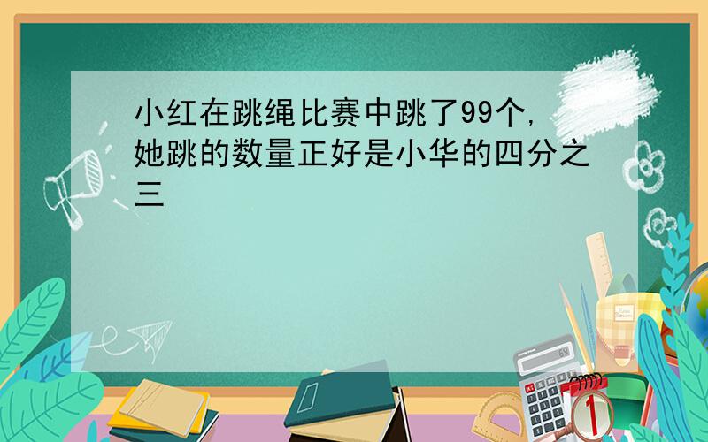 小红在跳绳比赛中跳了99个,她跳的数量正好是小华的四分之三