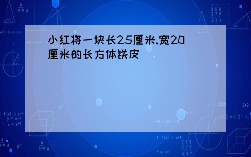 小红将一块长25厘米.宽20厘米的长方体铁皮