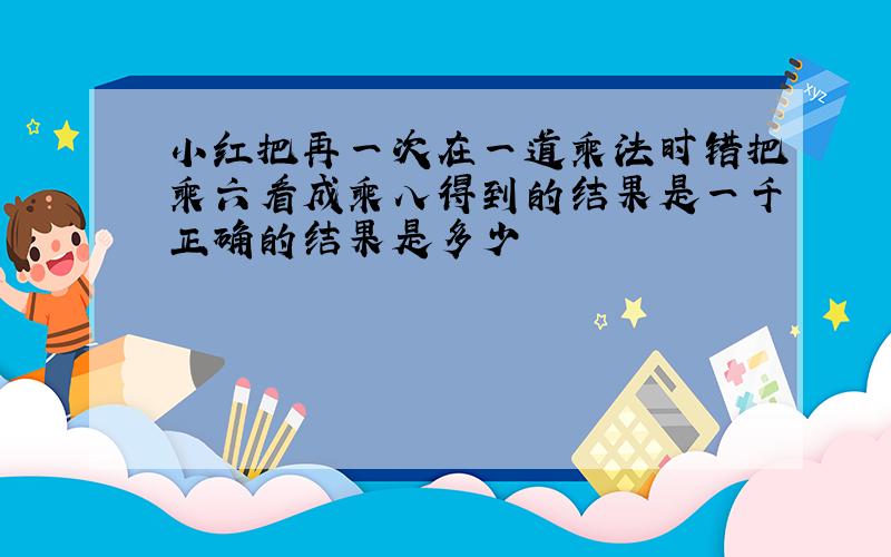 小红把再一次在一道乘法时错把乘六看成乘八得到的结果是一千正确的结果是多少