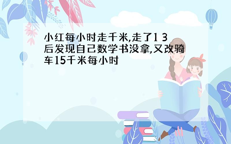 小红每小时走千米,走了1 3后发现自己数学书没拿,又改骑车15千米每小时