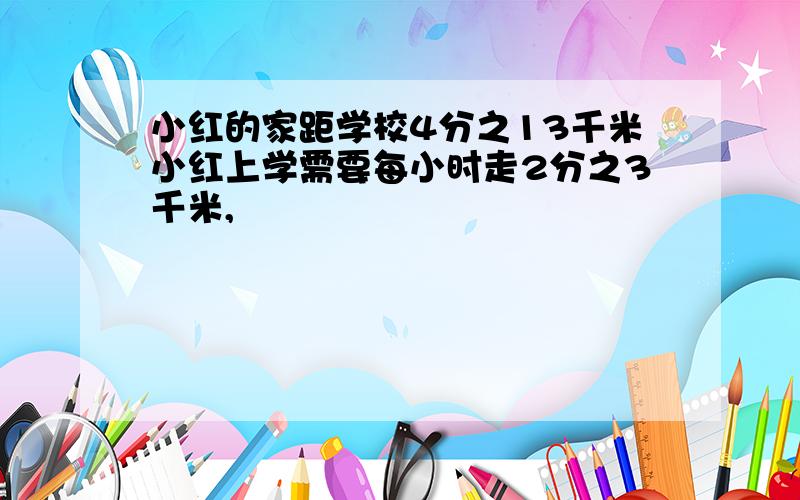 小红的家距学校4分之13千米小红上学需要每小时走2分之3千米,